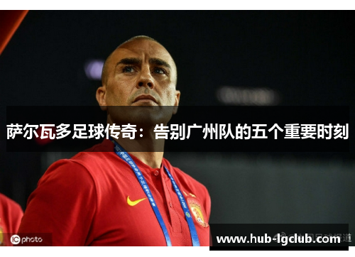 萨尔瓦多足球传奇:告别广州队的五个重要时刻 萨尔瓦多足球传奇:告别广州队的五个重要时刻