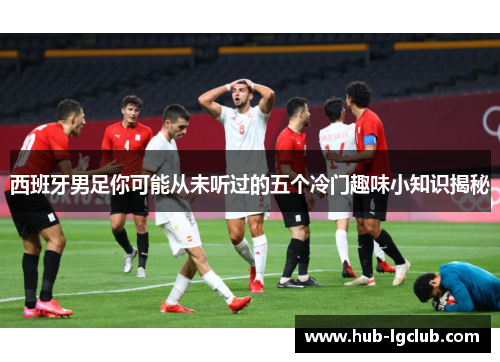 西班牙男足你可能从未听过的五个冷门趣味小知识揭秘 西班牙男足你可能从未听过的五个冷门趣味小知识揭秘