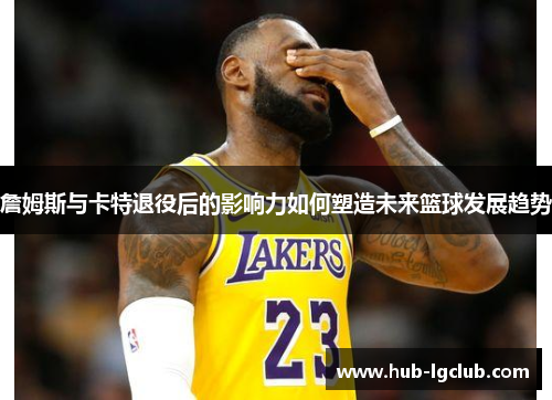詹姆斯与卡特退役后的影响力如何塑造未来篮球发展趋势 詹姆斯与卡特退役后的影响力如何塑造未来篮球发展趋势
