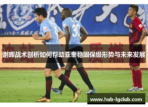谢晖战术剖析如何帮助亚泰稳固保级形势与未来发展 谢晖战术剖析如何帮助亚泰稳固保级形势与未来发展
