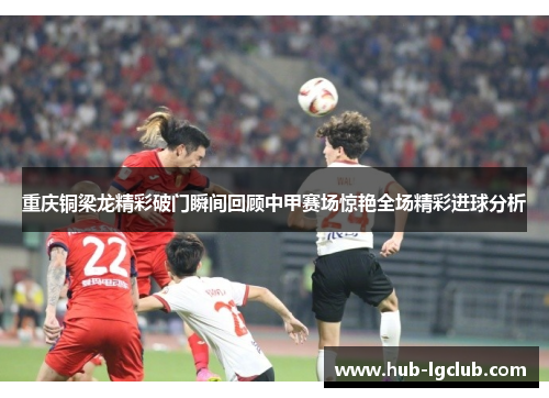 重庆铜梁龙精彩破门瞬间回顾中甲赛场惊艳全场精彩进球分析 重庆铜梁龙精彩破门瞬间回顾中甲赛场惊艳全场精彩进球分析