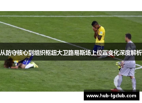 从防守核心到组织枢纽大卫路易斯场上位置变化深度解析 从防守核心到组织枢纽大卫路易斯场上位置变化深度解析