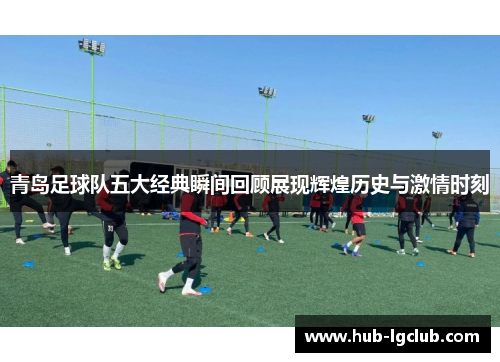 青岛足球队五大经典瞬间回顾展现辉煌历史与激情时刻 青岛足球队五大经典瞬间回顾展现辉煌历史与激情时刻