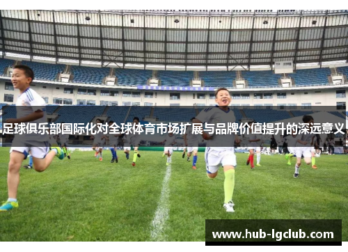 足球俱乐部国际化对全球体育市场扩展与品牌价值提升的深远意义 足球俱乐部国际化对全球体育市场扩展与品牌价值提升的深远意义