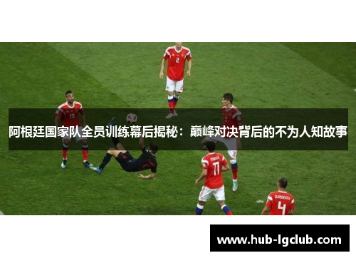 阿根廷国家队全员训练幕后揭秘：巅峰对决背后的不为人知故事