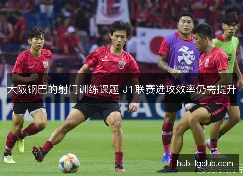 大阪钢巴的射门训练课题 J1联赛进攻效率仍需提升